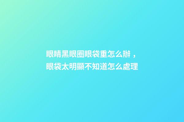 眼睛黑眼圈眼袋重怎么辦，眼袋太明顯不知道怎么處理